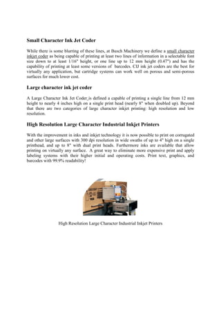 Small Character Ink Jet Coder
While there is some blurring of these lines, at Busch Machinery we define a small character
inkjet coder as being capable of printing at least two lines of information in a selectable font
size down to at least 1/16" height, or one line up to 12 mm height (0.47") and has the
capability of printing at least some versions of barcodes. CIJ ink jet coders are the best for
virtually any application, but cartridge systems can work well on porous and semi-porous
surfaces for much lower cost.
Large character ink jet coder
A Large Character Ink Jet Coder is defined a capable of printing a single line from 12 mm
height to nearly 4 inches high on a single print head (nearly 8" when doubled up). Beyond
that there are two categories of large character inkjet printing: high resolution and low
resolution.
High Resolution Large Character Industrial Inkjet Printers
With the improvement in inks and inkjet technology it is now possible to print on corrugated
and other large surfaces with 300 dpi resolution in wide swaths of up to 4" high on a single
printhead, and up to 8" with dual print heads. Furthermore inks are available that allow
printing on virtually any surface. A great way to eliminate more expensive print and apply
labeling systems with their higher initial and operating costs. Print text, graphics, and
barcodes with 99.9% readability!
High Resolution Large Character Industrial Inkjet Printers
 