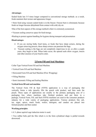 Advantages
Sealed foods last 3-5 times longer compared to conventional storage methods. as a result,
foods maintain their texture and appearance longer.
• Store food using vacuum sealed foods is in the freezer. Freezer burn is eliminated, because
foods no longer become dehydrated from contact with cold, dry air.
•One of the best aspects of this storage method is that it is extremely economical.
• Vacuum sealing conserves space for food storage.
•Packing to protect against handling for hygiene during transport and presentation
Disadvantages
 If you are storing bulky food items, or foods that have sharp corners, during the
oxygen removing process, these sharp corners can puncture the bags.
 Vacuum sealing is the bags are not completely impervious to air, so after a couple
years, they begin to leak. When leaks occur, the opened seals allow oxygen, insects
and other enemies of your food to enter.
2.Form Fill and Seal Machines
Collar Type Vertical Form Fill and Seal Machine
• Vertical Form Fill and Seal Machine
• Horizontal Form Fill and Seal Machine (Flow Wrapping)
• Filling Machine
• Semi-Automatic Filling and Sealing Machine
Vertical form fill and seal machine
The Vertical Form Fill & Seal (VFFS) application is a way of packaging that
vertically forms a tube (pouch), fills the pouch with product, and then seals the
pouch. These types of applications are usually in the primary packaging area of a
packaging line, where machines take finished products and put them in a
package. Vertical Form, Fill, and Seal (VFFS) machines are used in the consumer products
industry for a wide variety of packaging applications. Various products like salt,
tea, sugar, spices, snack foods, wafers, detergent, and candies are placed into
formed pouches and then sealed.
Working principles
• A 3- phase squirrel cage induction motor is used.
• Two rubber belts pull the film which is in the form cylindrical shape is pulled towards
downward.
 