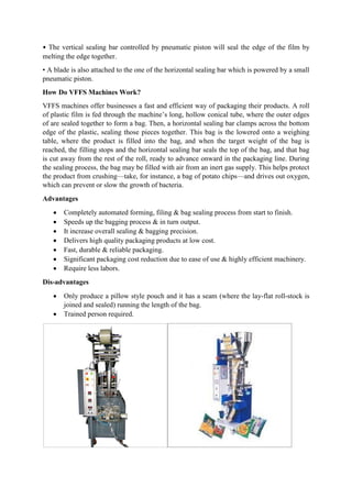 • The vertical sealing bar controlled by pneumatic piston will seal the edge of the film by
melting the edge together.
• A blade is also attached to the one of the horizontal sealing bar which is powered by a small
pneumatic piston.
How Do VFFS Machines Work?
VFFS machines offer businesses a fast and efficient way of packaging their products. A roll
of plastic film is fed through the machine’s long, hollow conical tube, where the outer edges
of are sealed together to form a bag. Then, a horizontal sealing bar clamps across the bottom
edge of the plastic, sealing those pieces together. This bag is the lowered onto a weighing
table, where the product is filled into the bag, and when the target weight of the bag is
reached, the filling stops and the horizontal sealing bar seals the top of the bag, and that bag
is cut away from the rest of the roll, ready to advance onward in the packaging line. During
the sealing process, the bag may be filled with air from an inert gas supply. This helps protect
the product from crushing—take, for instance, a bag of potato chips—and drives out oxygen,
which can prevent or slow the growth of bacteria.
Advantages
 Completely automated forming, filing & bag sealing process from start to finish.
 Speeds up the bagging process & in turn output.
 It increase overall sealing & bagging precision.
 Delivers high quality packaging products at low cost.
 Fast, durable & reliable packaging.
 Significant packaging cost reduction due to ease of use & highly efficient machinery.
 Require less labors.
Dis-advantages
 Only produce a pillow style pouch and it has a seam (where the lay-flat roll-stock is
joined and sealed) running the length of the bag.
 Trained person required.
 