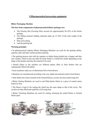 5.Pharmaceutical processing equipment
Blister Packaging Machine
The four basic components of pharmaceutical blister packages are;
 The forming film (Forming films account for approximately 80–85% of the blister
package
 The lidding material (lidding materials make up 15–20% of the total weight of the
package.
 Heat seal coating.
 And the printing ink
Working principle:
• In pharmaceutical industry Blister Packaging Machines are used for the packing tablets,
capsules, pills and other similar products packing.
• The packing process start with the capsules or tablets being loaded into a hopper and then
into a feeder, which in turn can either be linear feeder or a brush box feeder depending on the
shape of the product and also the material to be used.
• Heated rollers in the machine use different plastic films to form blisters that are
subsequently filled with tablets.
• Some machines make use of alluminium foil to form blisters.
• Machines are manufactured according to the size, depth and material used to form blisters.
• After tablets have been inserted in the formed blisters, cavities are heat sealed using foil.
• Blister Sealing Machines are used to seal filled plastic blister to a piece of coated carton
board, by heat.
• The blister is kept in the sealing die which has the same shape as that of the cavity. The
cavities are then filled and sealed by a foil using heat.
• Blister Trimming Machines are used for cutting, trimming the sealed blister or formed
blister pack.
 