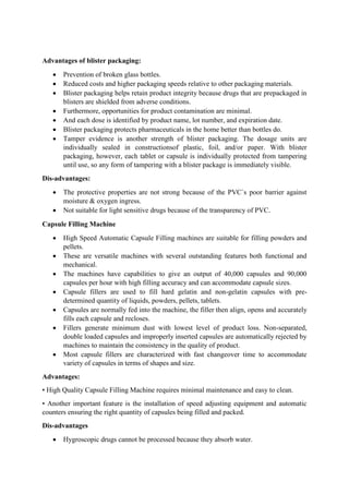 Advantages of blister packaging:
 Prevention of broken glass bottles.
 Reduced costs and higher packaging speeds relative to other packaging materials.
 Blister packaging helps retain product integrity because drugs that are prepackaged in
blisters are shielded from adverse conditions.
 Furthermore, opportunities for product contamination are minimal.
 And each dose is identified by product name, lot number, and expiration date.
 Blister packaging protects pharmaceuticals in the home better than bottles do.
 Tamper evidence is another strength of blister packaging. The dosage units are
individually sealed in constructionsof plastic, foil, and/or paper. With blister
packaging, however, each tablet or capsule is individually protected from tampering
until use, so any form of tampering with a blister package is immediately visible.
Dis-advantages:
 The protective properties are not strong because of the PVC`s poor barrier against
moisture & oxygen ingress.
 Not suitable for light sensitive drugs because of the transparency of PVC.
Capsule Filling Machine
 High Speed Automatic Capsule Filling machines are suitable for filling powders and
pellets.
 These are versatile machines with several outstanding features both functional and
mechanical.
 The machines have capabilities to give an output of 40,000 capsules and 90,000
capsules per hour with high filling accuracy and can accommodate capsule sizes.
 Capsule fillers are used to fill hard gelatin and non-gelatin capsules with pre-
determined quantity of liquids, powders, pellets, tablets.
 Capsules are normally fed into the machine, the filler then align, opens and accurately
fills each capsule and recloses.
 Fillers generate minimum dust with lowest level of product loss. Non-separated,
double loaded capsules and improperly inserted capsules are automatically rejected by
machines to maintain the consistency in the quality of product.
 Most capsule fillers are characterized with fast changeover time to accommodate
variety of capsules in terms of shapes and size.
Advantages:
• High Quality Capsule Filling Machine requires minimal maintenance and easy to clean.
• Another important feature is the installation of speed adjusting equipment and automatic
counters ensuring the right quantity of capsules being filled and packed.
Dis-advantages
 Hygroscopic drugs cannot be processed because they absorb water.
 