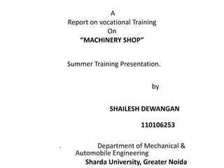A 
Report on vocational Training 
On 
“MACHINERY SHOP” 
Summer Training Presentation. 
by 
SHAILESH DEWANGAN 
110106253 
n Department of Mechanical & 
Automobile Engineering 
Sharda University, Greater Noida 
 