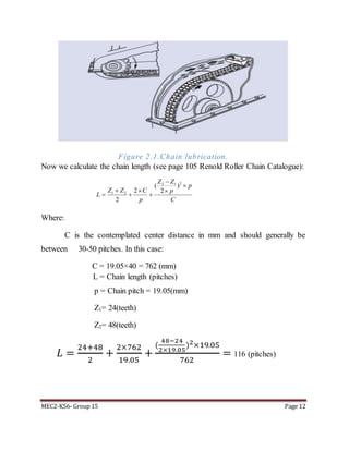 MEC2-K56- Group 15 Page 12
Figure 2.1.Chain lubrication.
Now we calculate the chain length (see page 105 Renold Roller Chain Catalogue):
22 1
1 2
( )
2 2
2
Z Z
p
Z Z C p
L
p C


  
  
Where:
C is the contemplated center distance in mm and should generally be
between 30-50 pitches. In this case:
C = 19.05×40 = 762 (mm)
L = Chain length (pitches)
p = Chain pitch = 19.05(mm)
Z1= 24(teeth)
Z2= 48(teeth)
𝐿 =
24+48
2
+
2×762
19.05
+
(
48−24
2×19.05
)2×19.05
762
= 116 (pitches)
 