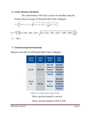 MEC2-K56- Group 15 Page 13
6. Centre distance calculation
The center distance of the drive can now be calculated using the
formula below (see page 105 Renold Roller Chain Catalogue):
C =
19.05
8
[2 × 116− 48 − 24 + √(2 × 116− 48 − 24)2 − (48 − 24)2 π
3.88
]=
C = 758.5
7. Selectionofsprocketmaterials
Depend on the table (p.104 Renold Roller Chain Catalogue):
Table 2.1.Sprocket materials.
Driver sprocket material is cast iron
Driven sprocket material is EN8 or EN9
   
2 2
2 1 2 1 2 12 2
8 3.88
p
C L Z Z L Z Z Z Z
 
          
 
 