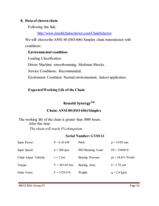 MEC2-K56- Group 15 Page 14
8. Data of chosenchain
Following this link:
http://www.renoldchainselector.com/ChainSelector
We will choosethe ANSI 80 (ISO 606) Simplex chain transmission with
conditions:
Environmental condition:
Loading Classification:
Driven Machine: smoothrunning, Moderate Shocks.
Service Conditions: Recommended.
Environnent Condition: Normal environnement, Indoor application.
ExpectedWorking Life of the Chain
𝐑𝐞𝐧𝐨𝐥𝐝 𝐒𝐲𝐧𝐞𝐫𝐠𝐲 𝑻𝑴
Chain: ANSI 80 (ISO 606)Simplex
The working life of the chain is greater than 3000 hours.
After this time:
The chain will reach 3% elongation.
Serial Number: GY80A1
Input Power: P = 6.36 kW Pitch: p = 19.05 mm
Input Speed: n = 200 rpm ISO Breaking Load: Fb = 55600 N
Chain Linear Velocity: v = 2 m/s Bearing Pressure: pr = 24.831 N/mm²
Torque: T = 303.69 Nm Bearing Area: f = 1.78 cm²
Static Force: F = 3129.9 N Weight: q = 2.8 kg/m
 