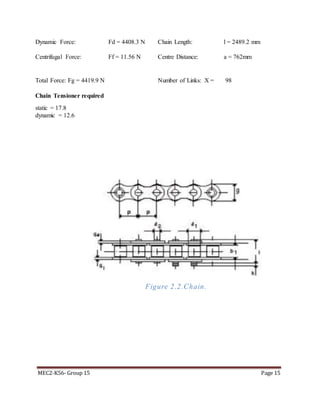 MEC2-K56- Group 15 Page 15
Dynamic Force: Fd = 4408.3 N Chain Length: l = 2489.2 mm
Centrifugal Force: Ff = 11.56 N Centre Distance: a = 762mm
Total Force: Fg = 4419.9 N Number of Links: X = 98
Chain Tensioner required
static = 17.8
dynamic = 12.6
Figure 2.2.Chain.
 