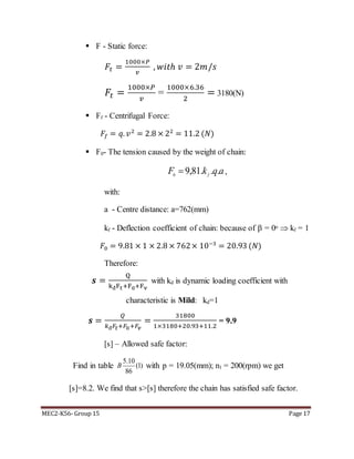 MEC2-K56- Group 15 Page 17
 F - Static force:
𝐹𝑡 =
1000×𝑃
𝑣
, 𝑤𝑖𝑡ℎ 𝑣 = 2𝑚/𝑠
𝐹𝑡 =
1000×𝑃
𝑣
=
1000×6.36
2
= 3180(N)
 Ff - Centrifugal Force:
𝐹𝑓 = 𝑞. 𝑣2
= 2.8 × 22
= 11.2 (𝑁)
 F0- The tension caused by the weight of chain:
aqkF f
...81,90
 ,
with:
a - Centre distance: a=762(mm)
kf - Deflection coefficient of chain: because of  = 0o  kf = 1
𝐹0 = 9.81 × 1 × 2.8 × 762× 10−3
= 20.93 (𝑁)
Therefore:
𝒔 =
Q
kđFt+F0+Fv
with kd is dynamic loading coefficient with
characteristic is Mild: kd=1
𝒔 =
𝑄
𝑘đ 𝐹𝑡+𝐹0+𝐹𝑣
=
31800
1×3180+20.93+11.2
= 9.9
[s] – Allowed safe factor:
Find in table
5.10
(1)
86
B with p = 19.05(mm); n1 = 200(rpm) we get
[s]=8.2. We find that s>[s] therefore the chain has satisfied safe factor.
 