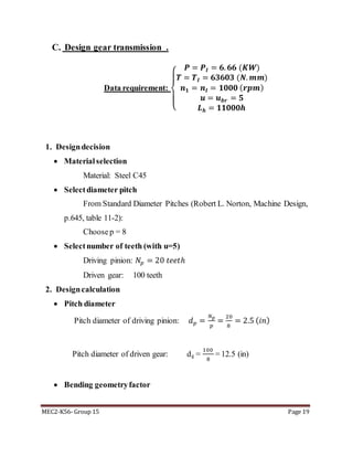 MEC2-K56- Group 15 Page 19
C. Design gear transmission .
Data requirement:
{
𝑷 = 𝑷𝑰 = 𝟔. 𝟔𝟔 (𝑲𝑾)
𝑻 = 𝑻 𝑰 = 𝟔𝟑𝟔𝟎𝟑 (𝑵. 𝒎𝒎)
𝒏 𝟏 = 𝒏𝑰 = 𝟏𝟎𝟎𝟎 ( 𝒓𝒑𝒎)
𝒖 = 𝒖 𝒃𝒓 = 𝟓
𝑳 𝒉 = 𝟏𝟏𝟎𝟎𝟎𝒉
1. Designdecision
 Materialselection
Material: Steel C45
 Selectdiameter pitch
From Standard Diameter Pitches (Robert L. Norton, Machine Design,
p.645, table 11-2):
Choosep = 8
 Selectnumber of teeth (with u=5)
Driving pinion: 𝑁𝑝 = 20 𝑡𝑒𝑒𝑡ℎ
Driven gear: 100 teeth
2. Designcalculation
 Pitch diameter
Pitch diameter of driving pinion: 𝑑 𝑝 =
𝑁 𝑝
𝑝
=
20
8
= 2.5 ( 𝑖𝑛)
Pitch diameter of driven gear: dg =
100
8
= 12.5 (in)
 Bending geometryfactor
 
