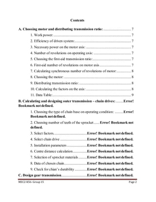 MEC2-K56- Group 15 Page 2
Contents
A. Choosing motor and distributing transmission ratio: ............................. 7
1. Work power: ................................................................................. 7
2. Efficiency of driven system:........................................................... 7
3. Necessary power on the motor axis: ............................................... 7
4. Number of revolutions on operating axis: ....................................... 7
5. Choosing the first-aid transmission ratio:........................................ 7
6. First-aid number of revolutions on motor axis................................. 7
7. Calculating synchronous number of revolutions of motor:............... 8
8. Choosing the motor: ...................................................................... 8
9. Distributing transmission ratio: ...................................................... 8
10. Calculating the factors on the axis: ............................................... 8
11. Data Table:.................................................................................. 9
B. Calculating and designing outer transmission – chain drives: ........Error!
Bookmark notdefined.
1. Choosing the type of chain base on operating condition: .........Error!
Bookmark notdefined.
2. Choosing number of teeth of the sprocket......Error! Bookmark not
defined.
3. Select factors...................................Error! Bookmark notdefined.
4. Select chain drive ............................Error! Bookmark notdefined.
5. Installation parameters .....................Error! Bookmark notdefined.
6. Centre distance calculation...............Error! Bookmark notdefined.
7. Selection of sprocket materials .........Error! Bookmark notdefined.
8. Data of chosen chain........................Error! Bookmark notdefined.
9. Check for chian’s durability .............Error! Bookmark notdefined.
C. Design gear transmission...........................Error! Bookmark notdefined.
 