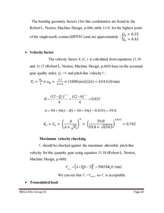 MEC2-K56- Group 15 Page 20
The bending geometry factors J for this combination are found in the
RobertL. Norton, Machine Design, p.666, table 11-9, for the highest point
of the single-tooth contact(HPSTC)and are approximately : {
𝐽𝑝 = 0.35
𝐽 𝐺 = 0.43
 Velocity factor
The velocity factor is calculated from equations 11.16
and 11.17 (Robert L. Norton, Machine Design, p.665) base on the assumed
gear quality index and pitch-line velocity :
𝑉𝑡 =
𝑑 𝑝
2
× 𝜔 𝑝 =
2.5
2×12
× (1000𝑟𝑝𝑚)(2𝜋) = 654.5(ft/min)
825.0
4
)612(
4
)12( 3/23/2




 v
Q
B
8.59)825.01(5650)1(5650  BA
𝐾𝑣 = 𝐶𝑣 = (
𝐴
𝐴 + √ 𝑉𝑡
)
𝐵
= (
59.8
59.8+ √654.5
)
0.825
= 0.745
Maximum velocity checking
should be checked against the maximum allowable pitch-line
velocity for this quantity gear using equation 11.18 (Robert L. Norton,
Machine Design, p.668):
   min)/(84.39433
2
max
ftQvAVt 
We can see that maxt tV V , so tV is acceptable.
 Transmitted load
( )v vK C
6vQ  tV
tV
 
