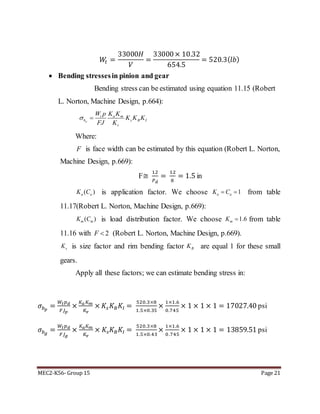 MEC2-K56- Group 15 Page 21
𝑊𝑡 =
33000𝐻
𝑉
=
33000× 10.32
654.5
= 520.3(𝑙𝑏)
 Bending stressesin pinion and gear
Bending stress can be estimated using equation 11.15 (Robert
L. Norton, Machine Design, p.664):
Where:
is face width can be estimated by this equation (Robert L. Norton,
Machine Design, p.669):
F≅
12
𝑃 𝑑
=
12
8
= 1.5 in
is application factor. We choose from table
11.17(Robert L. Norton, Machine Design, p.669):
is load distribution factor. We choose from table
11.16 with (Robert L. Norton, Machine Design, p.669).
is size factor and rim bending factor are equal 1 for these small
gears.
Apply all these factors; we can estimate bending stress in:
𝜎𝑏 𝑝
=
𝑊𝑡 𝑝 𝑑
𝐹𝐽 𝑝
×
𝐾 𝑎 𝐾 𝑚
𝐾𝑣
× 𝐾𝑠 𝐾 𝐵 𝐾𝐼 =
520.3×8
1.5×0.35
×
1×1.6
0.745
× 1 × 1 × 1 = 17027.40 psi
𝜎𝑏 𝑔
=
𝑊𝑡 𝑝 𝑑
𝐹𝐽 𝑔
×
𝐾 𝑎 𝐾 𝑚
𝐾𝑣
× 𝐾𝑠 𝐾 𝐵 𝐾𝐼 =
520.3×8
1.5×0.43
×
1×1.6
0.745
× 1 × 1 × 1 = 13859.51 psi
p
t a m
b s B I
v
W p K K
K K K
FJ K
 
F
( )a aK C 1a aK C 
( )m mK C 1.6mK 
2F 
sK BK
 