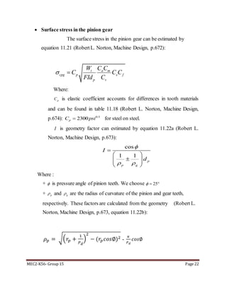 MEC2-K56- Group 15 Page 22
 Surface stress in the pinion gear
The surface stress in the pinion gear can be estimated by
equation 11.21 (RobertL. Norton, Machine Design, p.672):
t a m
cpg p s f
p v
W C C
C C C
FId C
 
Where:
pC is elastic coefficient accounts for differences in tooth materials
and can be found in table 11.18 (Robert L. Norton, Machine Design,
p.674): 0.5
2300pC psi for steel on steel.
I is geometry factor can estimated by equation 11.22a (Robert L.
Norton, Machine Design, p.673):
cos
1 1
p
p g
I
d

 

 
  
 
Where :
+  is pressure angle of pinion teeth. We choose 25  
+ p and g are the radius of curvature of the pinion and gear teeth,
respectively. These factors are calculated from the geometry (Robert L.
Norton, Machine Design, p.673, equation 11.22b):
𝜌 𝑝 = √( 𝑟𝑝 +
1
𝑃 𝑑
)
2
− (𝑟𝑝 𝑐𝑜𝑠∅)2 -
𝜋
𝑃 𝑑
𝑐𝑜𝑠∅
 
