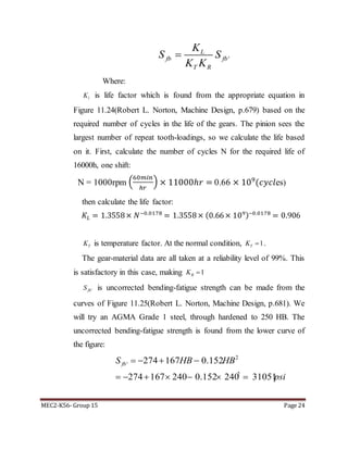 MEC2-K56- Group 15 Page 24
'
L
fb fb
T R
K
S S
K K

Where:
lK is life factor which is found from the appropriate equation in
Figure 11.24(Robert L. Norton, Machine Design, p.679) based on the
required number of cycles in the life of the gears. The pinion sees the
largest number of repeat tooth-loadings, so we calculate the life based
on it. First, calculate the number of cycles N for the required life of
16000h, one shift:
N = 1000rpm (
60𝑚𝑖𝑛
ℎ𝑟
) × 11000ℎ𝑟 = 0.66 × 109
(𝑐𝑦𝑐𝑙es)
then calculate the life factor:
𝐾𝐿 = 1.3558× 𝑁−0.0178
= 1.3558× (0.66× 109)−0.0178
= 0.906
TK is temperature factor. At the normal condition, 1TK  .
The gear-material data are all taken at a reliability level of 99%. This
is satisfactory in this case, making 1RK 
'fbS is uncorrected bending-fatigue strength can be made from the
curves of Figure 11.25(Robert L. Norton, Machine Design, p.681). We
will try an AGMA Grade 1 steel, through hardened to 250 HB. The
uncorrected bending-fatigue strength is found from the lower curve of
the figure:
2
'
2
274 167 0.152
274 167 240 0.152 240 31051
fbS HB HB
psi
   
      
 