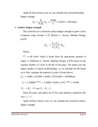 MEC2-K56- Group 15 Page 25
Apply all these factors, now we can calculate the corrected bending-
fatigue strength:
𝑆𝑓𝑏 =
𝐾𝐿
𝐾 𝑇 𝐾 𝑅
𝑆𝑓𝑏′ =
0.906
1
× 31051 = 28132𝑝𝑠𝑖
 Surface fatigue strength
The correction (or corrected) surface-fatigue strength of gears can be
computed using formula 11.25 (Robert L. Norton, Machine Design,
p.679):
'
L H
fc fc
T R
C C
S S
C C

Where:
lC is life factor which is found from the appropriate equation in
Figure 11.25(Robert L. Norton, Machine Design, p.679) based on the
required number of cycles in the life of the gears. The pinion sees the
largest number of repeat tooth-loadings, so we calculate the life based
on it. First, calculate the number of cycles N found above:
𝑆 𝑓𝑐′ = 2600+ 327𝐻𝐵 = 2600+ 327(240) = 104480 psi
𝐶𝐿 = 1.4488𝑁−0.023
= 1.4488× (0.66 × 109
)−.0023
= 0.908
1 TT KC and 1 RR KC
Since the gears and pinion are of the same hardness material in this
case, 1HC  .
Apply all these factors, now we can calculate the corrected surface-
fatigue strength:
 