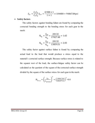 MEC2-K56- Group 15 Page 26
𝑆𝑓𝑐 =
𝐶𝐿 𝐶 𝐻
𝐶 𝑇 𝐶 𝑅
𝑆𝑓𝑐′ =
0.908 × 1
1 × 1
× 104480 = 94867.84𝑝𝑠𝑖
 Safety factors
The safety factors against bending failure are found by comparing the
corrected bending strength to the bending stress for each gear in the
mesh:
𝑁𝑏 𝑝
=
𝑆𝑓𝑏
𝜎𝑏 𝑝
=
28132
17027.40
= 1.65
𝑁𝑏 𝑔
=
𝑆𝑓𝑏
𝜎𝑏 𝑔
=
28132
13859.51
= 2.03
The safety factor against surface failure is found by comparing the
actual load to the load that would produce a stress equal to the
material’s corrected surface strength. Because surface stress is related to
the squarer root of the load, the surface-fatigue safety factor can be
calculated as the quotient of the square of the corrected surface strength
divided by the square of the surface stress for each gear in the mesh:
𝑁𝐶 𝑝−𝑔
= (
𝑆 𝑓𝑐
𝜎 𝑐 𝑝𝑖𝑛𝑖𝑜𝑛
)
2
= (
94867.84
106079.6
)
2
=0.8
 