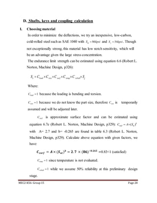 MEC2-K56- Group 15 Page 28
D. Shafts, keys and coupling calculation
I. Choosing material
In order to minimize the deflections, we try an inexpensive, low-carbon,
cold-rolled steel such as SAE 1040 with 86utS kpsi and 54yS kpsi . Though
not exceptionally strong, this material has low notch sensitivity, which will
be an advantage given the large stress concentration.
The endurance limit strength can be estimated using equation 6.6 (Robert L.
Norton, Machine Design, p326):
'e load size surf temp reliab e
S C C C C C S     
Where:
1loadC  because the loading is bending and torsion.
1sizeC  because we do not know the part size, therefore sizeC is temporarily
assumed and will be adjusted later.
surfC is approximate surface factor and can be estimated using
equation 6.7e (Robert L. Norton, Machine Design, p329): ( )b
surf utC A S 
with A= 2.7 and b= -0.265 are found in table 6.3 (Robert L. Norton,
Machine Design, p329). Calculate above equation with given factors, we
have:
𝑪 𝒔𝒖𝒓𝒇 = 𝑨 × (𝑺 𝒖𝒕) 𝒃
= 𝟐. 𝟕 × (𝟖𝟔)−𝟎.𝟐𝟔𝟓
=0.83<1 (satisfied)
1tempC  since temperature is not evaluated.
1reliabC  while we assume 50% reliability at this preliminary design
stage.
 