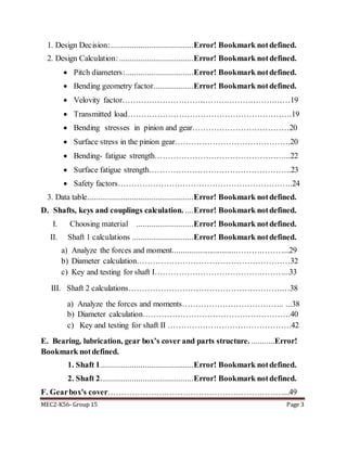MEC2-K56- Group 15 Page 3
1. Design Decision:.......................................Error! Bookmark notdefined.
2. Design Calculation: ...................................Error! Bookmark notdefined.
 Pitch diameters:................................Error! Bookmark notdefined.
 Bending geometry factor...................Error! Bookmark notdefined.
 Velovity factor………………………………………………………19
 Transmitted load…………………………………………………….19
 Bending stresses in pinion and gear………………………………20
 Surface stress in the pinion gear…………………………………….20
 Bending- fatigue strength…………………………………………...22
 Surface fatigue strength……………………………………………..23
 Safety factors………………………………………………………..24
3. Data table..................................................Error! Bookmark notdefined.
D. Shafts, keys and couplings calculation. ....Error! Bookmark notdefined.
I. Choosing material ...........................Error! Bookmark notdefined.
II. Shaft 1 calculations .............................Error! Bookmark notdefined.
a) Analyze the forces and moment...............................………………...29
b) Diameter calculation…………………………………………………32
c) Key and testing for shaft I…………………………………………...33
III. Shaft 2 calculations……………………………………………………38
a) Analyze the forces and moments……………………………….. ...38
b) Diameter calculation……………………………………………….40
c) Key and testing for shaft II ……………………………………….42
E. Bearing, lubrication, gear box’s cover and parts structure. ...........Error!
Bookmark notdefined.
1. Shaft 1............................................Error! Bookmark notdefined.
2. Shaft 2............................................Error! Bookmark notdefined.
F. Gearbox's cover…………………………………………………………...49
 