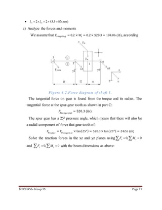 MEC2-K56- Group 15 Page 31
 11 132 2 43.5 87( )l l mm    
a) Analyze the forces and moments
We assume that 𝐹𝑐𝑜𝑢𝑝𝑙𝑖𝑛𝑔 = 0.2 × 𝑊𝑡 = 0.2 × 520.3 = 104.06 (𝑙𝑏), according
Figure 4.2.Force diagram of shaft 1.
The tangential force on gear is found from the torque and its radius. The
tangential force at the spur-gear tooth as shown in part C:
𝐹𝑔 𝑡𝑎𝑛𝑔𝑒𝑛𝑡𝑎𝑙
= 520.3 (𝑙𝑏)
The spur gear has a 250 pressure angle, which means that there will also be
a radial component of force that gear tooth of:
𝐹𝑔 𝑟𝑎𝑑𝑖𝑎 𝑙
= 𝐹𝑔 𝑡𝑎𝑛𝑔𝑒𝑛𝑡𝑎𝑙
× tan(25 𝑜) = 520.3 × tan(25 𝑜) = 242.6 (𝑙𝑏)
Solve the reaction forces in the xz and yz planes using 0, 0x xF M  
and 0, 0y yF M   with the beam dimensions as above:
 