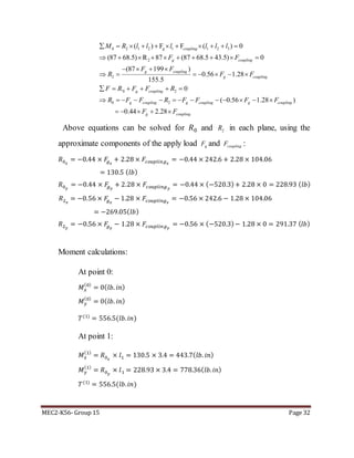 MEC2-K56- Group 15 Page 32
0 2 1 2 1 1 2 3
2
2
`0 2
0 2
( ) F F ( ) 0
(87 68.5) R 87 (87 68.5 43.5) 0
(87 199 )
0.56 1.28
155.5
0
g coupling
g coupling
g coupling
g coupling
g coupling
g coupling g coupli
M R l l l l l l
F F
F F
R F F
F R F F R
R F F R F F
          
         
   
      
     
        ( 0.56 1.28 )
0.44 2.28
ng g coupling
g coupling
F F
F F
    
    
Above equations can be solved for 𝑅0 and 2R in each plane, using the
approximate components of the apply load gF and couplingF :
𝑅0 𝑥
= −0.44 × 𝐹𝑔 𝑥
+ 2.28 × 𝐹𝑐𝑜𝑢𝑝𝑙𝑖𝑛𝑔 𝑥
= −0.44 × 242.6 + 2.28 × 104.06
= 130.5 ( 𝑙𝑏)
𝑅0 𝑦
= −0.44 × 𝐹𝑔 𝑦
+ 2.28 × 𝐹𝑐𝑜𝑢𝑝𝑙𝑖𝑛𝑔 𝑦
= −0.44 × (−520.3)+ 2.28 × 0 = 228.93 ( 𝑙𝑏)
𝑅2 𝑥
= −0.56 × 𝐹𝑔 𝑥
− 1.28 × 𝐹𝑐𝑜𝑢𝑝𝑙𝑖𝑛𝑔 𝑥
= −0.56 × 242.6 − 1.28 × 104.06
= −269.05( 𝑙𝑏)
𝑅2 𝑦
= −0.56 × 𝐹𝑔 𝑦
− 1.28 × 𝐹𝑐𝑜𝑢𝑝𝑙𝑖𝑛𝑔 𝑦
= −0.56 × (−520.3)− 1.28 × 0 = 291.37 (𝑙𝑏)
Moment calculations:
At point 0:
𝑀 𝑥
(0)
= 0( 𝑙𝑏. 𝑖𝑛)
𝑀 𝑦
(0)
= 0( 𝑙𝑏. 𝑖𝑛)
𝑇(1)
= 556.5(𝑙𝑏. 𝑖𝑛)
At point 1:
𝑀 𝑥
(1)
= 𝑅0 𝑥
× 𝑙1 = 130.5 × 3.4 = 443.7( 𝑙𝑏. 𝑖𝑛)
𝑀 𝑦
(1)
= 𝑅0 𝑦
× 𝑙1 = 228.93 × 3.4 = 778.36( 𝑙𝑏. 𝑖𝑛)
𝑇(1)
= 556.5(𝑙𝑏. 𝑖𝑛)
 