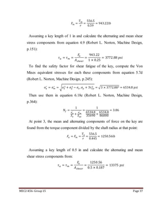 MEC2-K56- Group 15 Page 37
𝐹𝑚 =
𝑇 𝑚
𝑟
=
556.5
0.59
= 943.22𝑙𝑏
Assuming a key length of 1 in and calculate the alternating and mean shear
stress components from equation 4.9 (Robert L. Norton, Machine Design,
p.151):
𝜏 𝑎 = 𝜏 𝑚 =
𝐹𝑎
𝐴 𝑠ℎ𝑒𝑎𝑟
=
943.22
1 × 0.25
= 3772.88 𝑝𝑠𝑖
To find the safety factor for shear fatigue of the key, compute the Von
Mises equivalent stresses for each these components from equation 5.7d
(Robert L. Norton, Machine Design, p.245):
𝜎𝑎
′
= 𝜎 𝑚
′
= √ 𝜎𝑥
2 + 𝜎𝑦
2 − 𝜎𝑥. 𝜎𝑦 + 3𝜏 𝑥𝑦
2 = √3 × 3772.882 = 6534.8 𝑝𝑠𝑖
Then use them in equation 6.18e (Robert L. Norton, Machine Design,
p.364):
𝑁𝑓 =
1
𝜎 𝑎
′
𝑆 𝑒
+
𝜎 𝑚
′
𝑆 𝑢𝑡
=
1
6534.8
35690
+
6534.8
86000
= 3.86
At point 3, the mean and alternating components of force on the key are
found from the torque component divided by the shaft radius at that point:
𝐹𝑎 = 𝐹𝑚 =
𝑇𝑎
𝑟
=
556.5
0.445
= 1250.56𝑙𝑏
Assuming a key length of 0.5 in and calculate the alternating and mean
shear stress components from:
𝜏 𝑎 = 𝜏 𝑚 =
𝐹𝑎
𝐴 𝑠ℎ𝑒𝑎𝑟
=
1250.56
0.5 × 0.187
= 13375 𝑝𝑠𝑖
 