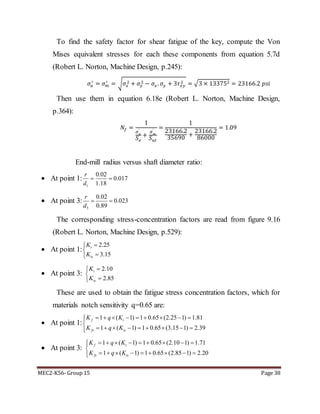 MEC2-K56- Group 15 Page 38
To find the safety factor for shear fatigue of the key, compute the Von
Mises equivalent stresses for each these components from equation 5.7d
(Robert L. Norton, Machine Design, p.245):
𝜎𝑎
′
= 𝜎 𝑚
′
= √ 𝜎𝑥
2 + 𝜎𝑦
2 − 𝜎𝑥. 𝜎𝑦 + 3𝜏 𝑥𝑦
2 = √3 × 133752 = 23166.2 𝑝𝑠𝑖
Then use them in equation 6.18e (Robert L. Norton, Machine Design,
p.364):
𝑁𝑓 =
1
𝜎 𝑎
′
𝑆 𝑒
+
𝜎 𝑚
′
𝑆 𝑢𝑡
=
1
23166.2
35690
+
23166.2
86000
= 1.09
End-mill radius versus shaft diameter ratio:
 At point 1:
1
0.02
0.017
1.18
r
d
 
 At point 3:
3
0.02
0.023
0.89
r
d
 
The corresponding stress-concentration factors are read from figure 9.16
(Robert L. Norton, Machine Design, p.529):
 At point 1:
2.25
3.15
t
ts
K
K



 At point 3:
2.10
2.85
t
ts
K
K



These are used to obtain the fatigue stress concentration factors, which for
materials notch sensitivity q=0.65 are:
 At point 1:
1 ( 1) 1 0.65 (2.25 1) 1.81
1 ( 1) 1 0.65 (3.15 1) 2.39
f t
fs ts
K q K
K q K
        

        
 At point 3:
1 ( 1) 1 0.65 (2.10 1) 1.71
1 ( 1) 1 0.65 (2.85 1) 2.20
f t
fs ts
K q K
K q K
        

        
 