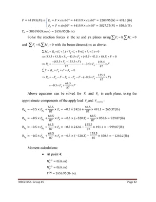 MEC2-K56- Group 15 Page 42
𝐹 = 4419.9(𝑁) 𝐹𝑥 = 𝐹 × 𝑐𝑜𝑠60 𝑜
= 4419.9 × 𝑐𝑜𝑠60 𝑜
= 2209.95( 𝑁) = 491.1(𝑙𝑏)
𝐹𝑦 = 𝐹 × 𝑠𝑖𝑛60 𝑜
= 4419.9 × 𝑠𝑖𝑛60 𝑜
= 3827.75( 𝑁) = 850.6(𝑙𝑏)
𝑇𝐼𝐼 = 303690( 𝑁. 𝑚𝑚) = 2656.95(𝑙𝑏. 𝑖𝑛)
Solve the reaction forces in the xz and yz planes using 0, 0x xF M  
and 0, 0y yF M   with the beam dimensions as above:
0 6 1 2 1 1 2 3
6
6
`4 6
4 6
( ) F F ( ) 0
(43.5 43.5) R 43.5 (43.5 43.5. 68.5) 0
(43.5 155.5 ) 155.5
0.5
87 87
0
155.5
( 0.5 )
87
68.5
0.5
87
g
g
g
g
g
g g g
g
M R l l l l l l
F F
F F
R F F
F R F F R
R F F R F F F F
F F
          
         
   
      
     
            
    
Above equations can be solved for 1R and 2R in each plane, using the
approximate components of the apply load gF and couplingF :
𝑅4 𝑥
= −0.5 × 𝐹𝑔 𝑥
+
68.5
87
× 𝐹𝑥 = −0.5 × 242.6 +
68.5
87
× 491.1 = 265.37(𝑙𝑏)
𝑅4 𝑦
= −0.5 × 𝐹𝑔 𝑦
+
68.5
87
× 𝐹𝑦 = −0.5 × (−520.3)+
68.5
87
× 850.6 = 929.87(𝑙𝑏)
𝑅6 𝑥
= −0.5 × 𝐹𝑔 𝑥
+
68.5
87
× 𝐹𝑥 = −0.5 × 242.6 −
155.5
87
× 491.1 = −999.07(𝑙𝑏)
𝑅6 𝑦
= −0.5 × 𝐹𝑔 𝑦
+
68.5
87
× 𝐹𝑦 = −0.5 × (−520.3)−
155.5
87
× 850.6 = −1260.2(𝑙𝑏)
Moment calculations:
 At point 4:
𝑀 𝑥
(4)
= 0( 𝑙𝑏. 𝑖𝑛)
𝑀 𝑦
(4)
= 0( 𝑙𝑏. 𝑖𝑛)
𝑇(4)
= 2656.95(𝑙𝑏. 𝑖𝑛)
 