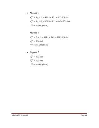 MEC2-K56- Group 15 Page 43
 At point 5:
𝑀 𝑥
(5)
= 𝑅4 𝑥
× 𝑙1 = 491.1 × 1.71 = 839.8( 𝑙𝑏. 𝑖𝑛)
𝑀 𝑦
(6)
= 𝑅4 𝑦
× 𝑙1 = 850.6 × 1.71 = 1454.5( 𝑙𝑏. 𝑖𝑛)
𝑇(6)
= 2656.95(𝑙𝑏. 𝑖𝑛)
At point 6:
𝑀 𝑥
(6)
= 𝐹𝑥 × 𝑙3 = 491.1 × 2.69 = 1321.1( 𝑙𝑏. 𝑖𝑛)
𝑀 𝑦
(6)
= 0( 𝑙𝑏. 𝑖𝑛)
𝑇(6)
= 2656.95(𝑙𝑏. 𝑖𝑛)
 At point 7:
𝑀 𝑥
(7)
= 0( 𝑙𝑏. 𝑖𝑛)
𝑀 𝑦
(7)
= 0( 𝑙𝑏. 𝑖𝑛)
𝑇(7)
= 2656.95(𝑙𝑏. 𝑖𝑛)
 