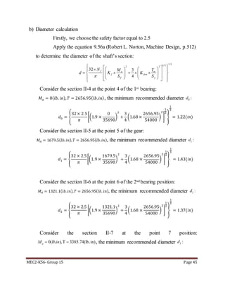 MEC2-K56- Group 15 Page 45
b) Diameter calculation
Firstly, we choosethe safety factor equal to 2.5
Apply the equation 9.56a (Robert L. Norton, Machine Design, p.512)
to determine the diameter of the shaft’s section:
Consider the section II-4 at the point 4 of the 1st bearing:
𝑀 𝑎 = 0( 𝑙𝑏. 𝑖𝑛), 𝑇 = 2656.95( 𝑙𝑏. 𝑖𝑛), the minimum recommended diameter
𝑑0 = {
32× 2.5
𝜋
[(1.9 ×
0
35690
)
2
+
3
4
(1.68 ×
2656.95
54000
)
2
]
1
2
}
1
3
= 1.22(𝑖𝑛)
Consider the section II-5 at the point 5 of the gear:
𝑀 𝑎 = 1679.5(𝑙𝑏. 𝑖𝑛), 𝑇 = 2656.95(𝑙𝑏. 𝑖𝑛), the minimum recommended diameter
𝑑1 = {
32 × 2.5
𝜋
[(1.9 ×
1679.5
35690
)
2
+
3
4
(1.68 ×
2656.95
54000
)
2
]
1
2
}
1
3
= 1.43(𝑖𝑛)
Consider the section II-6 at the point 6 of the 2nd bearing position:
𝑀 𝑎 = 1321.1(𝑙𝑏. 𝑖𝑛), 𝑇 = 2656.95(𝑙𝑏. 𝑖𝑛), the minimum recommended diameter
𝑑2 = {
32 × 2.5
𝜋
[(1.9 ×
1321.1
35690
)
2
+
3
4
(1.68 ×
2656.95
54000
)
2
]
1
2
}
1
3
= 1.37(𝑖𝑛)
Consider the section II-7 at the point 7 position:
0( . ),T 3385.74(lb.in)aM lbin  , the minimum recommended diameter
1/31/22 2
32 3
4
f a m
f fsm
f y
N M T
d K K
S S
                         
0 :d
1 :d
2 :d
3 :d
 