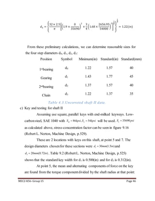 MEC2-K56- Group 15 Page 46
𝑑3 = {
32× 2.5
𝜋
[(1.9 ×
0
35690
)
2
+
3
4
(1.68 ×
2656.95
54000
)
2
]
1
2
}
1
3
= 1.22(𝑖𝑛)
From these preliminary calculations, we can determine reasonable sizes for
the four step diameters d0, d1, d2, d3:
Position Symbol Minimum(in) Standard(in) Standard(mm)
1stbearing d0 1.22 1.57 40
Gearing d1 1.43 1.77 45
2ndbearing d2 1.37 1.57 40
Chain d3 1.22 1.37 35
Table 4.3.Uncorreted shaft II data.
c) Key and testing for shaft II
Assuming use square, parallel keys with end-milked keyways. Low-
carbonsteel, SAE 1040 with will be used.
as calculated above, stress-concentration factor can be seen in figure 9.16
(Robert L. Norton, Machine Design, p.529).
These are 2 locations with keys on this shaft, at point 5 and 7. The
design diameters chosenfor these sections were 1 30 (1.5 )d mm in and
3 20 (0.72 )d mm in . Table 9.2 (RobertL. Norton, Machine Design, p.525)
shows that the standard key width for d1 is 0.500(in) and for d3 is 0.312(in).
At point 5, the mean and alternating components of force on the key
are found from the torque componentdivided by the shaft radius at that point:
86 , 54ut yS kpsi S kpsi  35690eS psi
 