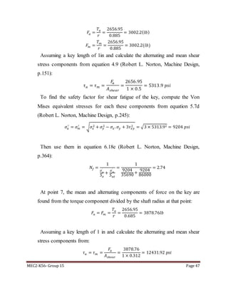 MEC2-K56- Group 15 Page 47
𝐹𝑎 =
𝑇𝑎
𝑟
=
2656.95
0.885
= 3002.2( 𝑙𝑏)
𝐹𝑚 =
𝑇 𝑚
𝑟
=
2656.95
0.885
= 3002.2(𝑙𝑏)
Assuming a key length of 1in and calculate the alternating and mean shear
stress components from equation 4.9 (Robert L. Norton, Machine Design,
p.151):
𝜏 𝑎 = 𝜏 𝑚 =
𝐹𝑎
𝐴 𝑠ℎ𝑒𝑎𝑟
=
2656.95
1 × 0.5
= 5313.9 𝑝𝑠𝑖
To find the safety factor for shear fatigue of the key, compute the Von
Mises equivalent stresses for each these components from equation 5.7d
(Robert L. Norton, Machine Design, p.245):
𝜎𝑎
′
= 𝜎 𝑚
′
= √ 𝜎𝑥
2 + 𝜎𝑦
2 − 𝜎𝑥. 𝜎𝑦 + 3𝜏 𝑥𝑦
2 = √3 × 5313.92 = 9204 𝑝𝑠𝑖
Then use them in equation 6.18e (Robert L. Norton, Machine Design,
p.364):
𝑁𝑓 =
1
𝜎 𝑎
′
𝑆 𝑒
+
𝜎 𝑚
′
𝑆 𝑢𝑡
=
1
9204
35690
+
9204
86000
= 2.74
At point 7, the mean and alternating components of force on the key are
found from the torque component divided by the shaft radius at that point:
𝐹𝑎 = 𝐹𝑚 =
𝑇𝑎
𝑟
=
2656.95
0.685
= 3878.76𝑙𝑏
Assuming a key length of 1 in and calculate the alternating and mean shear
stress components from:
𝜏 𝑎 = 𝜏 𝑚 =
𝐹𝑎
𝐴 𝑠ℎ𝑒𝑎𝑟
=
3878.76
1 × 0.312
= 12431.92 𝑝𝑠𝑖
 