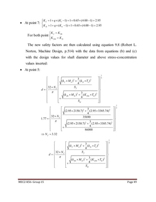 MEC2-K56- Group 15 Page 49
 At point 7:
1 ( 1) 1 0.65 (4.00 1) 2.95
1 ( 1) 1 0.65 (4.00 1) 2.95
f t
fs ts
K q K
K q K
        

        
For both point
The new safety factors are then calculated using equation 9.8 (Robert L.
Norton, Machine Design, p.514) with the data from equations (b) and (c)
with the design values for shaft diameter and above stress-concentration
values inserted:
 At point 5:
1
3
2 2
2 2
2 2
2 2
3
( ) ( )
4
32
3
( ) ( )
4
3
(2.95 2150.7) (2.95 3385.74)
4
32 35690
1.77
3
(2.95 2150.7) (2.95 3385.74)
4
86000
f a fs a
ff
fm m fsm m
ut
f
k M k T
SN
d
k M K T
S
N


  
    
  
    
   
      
  
   
 
   
 
  
 
   

 
1
3
3.32fN
 
 
 
 
 
 
 
  
 
1
3
2 2
2 2
3
( ) ( )
4
32
3
( ) ( )
4
f a fs a
ff
fm m fsm m
ut
k M k T
SN
d
k M K T
S

  
    
  
    
   
      
  
   
f fm
fsm fs
K K
K K



 