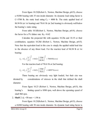 MEC2-K56- Group 15 Page 52
From figure 10.23(Robert L. Norton, Machine Design, p615), choose
a #6306 bearing with 35 mm inside diameter. Its dynamic load rating factor is
C=5700 lb, the static load rating C0 = 4000 lb. The static applied load of
86.94 lb (at 1st bearing) and 70.61 lb (at 2nd bearing) is obviously well below
the bearing’s static rating.
From table 10.5(Robert L. Norton, Machine Design, p614), choose
the factor for a 5% failure rate: KR =0.62
Calculate the projected life with equation 10.20a and 10.19 or their
combination, equation 10.20d (Robert L. Norton, Machine Design, p615).
Note that the equivalent load in this case is simply the applied radial load due
to the absence of any thrust load. For the reaction load of 86.94 lb at 1st
bearing:
10 10
3 35700
0.62 704545( )
86.94
p p
C
L K revs
P
   
       
   
For the reaction load of 70.61 lb at 2nd bearing:
10 10
3 35700
0.62 1409571( )
70.61
p p
C
L K revs
P
   
       
   
There bearing are obviously very light loaded, but their size was
dictated by considerations of stresses in the shaft that defined the shaft
diameter.
From figure 10.23 (Robert L. Norton, Machine Design, p615), this
bearing’s limiting speed is 8500 rpm, well above the operating speed of
shaft 960 rpm.
2. Shaft 2: d0 =50 mm = 1.96 in
From figure 10.23(Robert L. Norton, Machine Design, p615), choose
a #6308 bearing with 50 mm inside diameter. Its dynamic load rating factor is
 