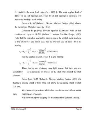 MEC2-K56- Group 15 Page 53
C=10600 lb, the static load rating C0 = 8150 lb. The static applied load of
226.57 lb (at 1st bearing) and 358.31 lb (at 2nd bearing) is obviously well
below the bearing’s static rating.
From table 10.5(Robert L. Norton, Machine Design, p614), choose
the factor for a 5% failure rate: KR =0.62
Calculate the projected life with equation 10.20a and 10.19 or their
combination, equation 10.20d (Robert L. Norton, Machine Design, p615).
Note that the equivalent load in this case is simply the applied radial load due
to the absence of any thrust load. For the reaction load of 226.57 lb at 1st
bearing:
10 10
3 310600
0.62 228772( )
226.57
p p
C
L K revs
P
   
       
   
For the reaction load of 358.31 lb at 2nd bearing:
10 10
3 310600
358.31
0.62 49645( )p p
C
L K revs
P
   
       
   
There bearing are obviously very light loaded, but their size was
dictated by considerations of stresses in the shaft that defined the shaft
diameter.
From figure 10.23 (Robert L. Norton, Machine Design, p615), this
bearing’s limiting speed is 6000 rpm, well above the operating speed of shaft
320 rpm.
We choose the petroleum oils for lubricant for the work characteristic
very mild impact of system.
We choose Rzeppar coupling for its characteristic constant velocity.
 