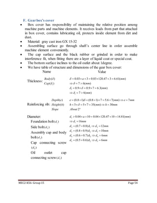 MEC2-K56- Group 15 Page 54
F. Gearbox’s cover
 Box cover has responsibility of maintaining the relative position among
machine parts and machine elements. It receives loads from part that attached
in box cover, contains lubricating oil, protects inside element from dirt and
dust.
 Material: gray cast iron GX 15-32
 Assembling surface go through shaft’s center line in order assemble
machine element conveniently.
 The cap surface and the black rubber or grinded in order to make
interference fit, when fitting there are a layer of liquid coat or special coat.
 The bottom surface inclines to the oil outlet about 1degree.
 We have table of structure and dimensions of the gear box cover:
Name Value
Thickness:
1
( )
( )
Body
Cap


1
1
0.03 3 0.03 120.47 3 6.61( )
7 6( )
0.9 0.9 7 6.3( )
7 6( )
a mm
mm
mm
mm


 

      
  
    
  
Reinforcing rib:
( )
( )
Depth e
Height h
Slope
(0.8 1) (0.8 1) 7 5.6 7( ) 7
5 5 7 35( ) 30
2
e mm e mm
h mm h mm
About


        
      

Diameter:
Foundation bolt 1( )d
Side bolt 2( )d
Assembly cap and body
bolt 3( )d
Cap connecting screw
4( )d
Oil outlet cap
connecting screw 5( )d
1
1
2 1 2
3 2 3
4 2 4
5 2 5
0.04 10 0.04 120.47 10 14.81( )
16
(0.7 0.8)d 12
(0.8 0.9)d 10
(0.6 0.7)d 6
(0.5 0.6)d 6
d a mm
d mm
d d mm
d d mm
d d mm
d d mm
      
 
   
   
   
   
 