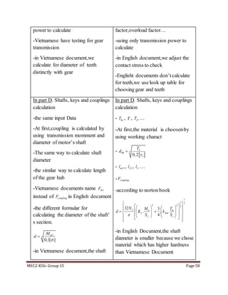 MEC2-K56- Group 15 Page 58
power to calculate
-Vietnamese have testing for gear
transmission
-in Vietnamese document,we
calculate for diameter of teeth
distinctly with gear
factor,overload factor…
-using only transmission power to
calculate
-in English document,we adjust the
contact stress to check
-Englisht documents don’tcalculate
for teeth,we use look up table for
choosing gear and teeth
In part D. Shafts, keys and couplings
calculation
-the same input Data
-At first,coupling is calculated by
using transmission momment and
diameter of motor’s shaft
-The same way to calculate shaft
diameter
-the similar way to calculate length
of the gear hub
-Vietnamese documents name KnF
instead of couplingF in English document
-the different formular for
calculating the diameter of the shaft’
s section.
1
3
0,1[ ]
tdM
d


-in Vietnamese document,the shaft
In part D. Shafts, keys and couplings
calculation
- dcT , T , IIT …
-At first,the material is choosenby
using working charact
-
 
300
10,2
IT
d


- 13ml , 12l , 11l …
- couplingF
-according to norton book
3
1
2
1
22
..
4
3
.
32






































y
m
fsm
f
a
f
f
S
T
k
S
M
K
N
d

-in English Document,the shaft
diameter is smaller because we chose
material which has higher hardness
than Vietnamese Document
 