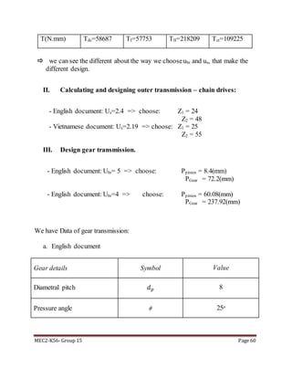 MEC2-K56- Group 15 Page 60
T(N.mm) Tđc=58687 TI=57753 TII=218209 Tct=109225
 we can see the different about the way we chooseubr and ux, that make the
different design.
II. Calculating and designing outer transmission – chain drives:
- English document: Ux=2.4 => choose: Z1 = 24
Z2 = 48
- Vietnamese document: Ux=2.19 => choose: Z1 = 25
Z2 = 55
III. Design gear transmission.
- English document: Ubr= 5 => choose: Ppinion = 8.4(mm)
PGear = 72.2(mm)
- English document: Ubr=4 => choose: Ppinion = 60.08(mm)
PGear = 237.92(mm)
We have Data of gear transmission:
a. English document
Gear details Symbol Value
Diametral pitch 𝑑 𝑝 8
Pressure angle  25o
 