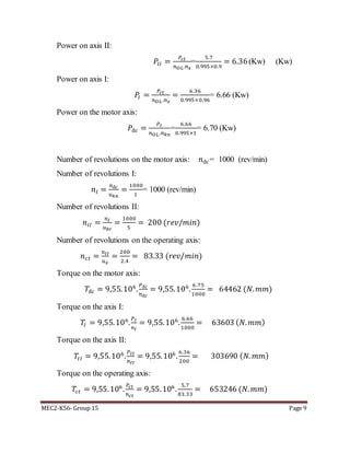 MEC2-K56- Group 15 Page 9
Power on axis II:
𝑃𝐼𝐼 =
𝑃𝑐𝑡
𝑛 𝑂𝐿.𝑛 𝑥
=
5.7
0.995×0.9
= 6.36(Kw) (Kw)
Power on axis I:
𝑃𝐼 =
𝑃𝑐𝑡
𝑛 𝑂𝐿.𝑛 𝑥
=
6.36
0.995×0.96
= 6.66 (Kw)
Power on the motor axis:
𝑃đ𝑐 =
𝑃 𝐼
𝑛 𝑂𝐿.𝑛 𝑘𝑛
=
6.66
0.995×1
= 6.70 (Kw)
Number of revolutions on the motor axis: 𝑛đ𝑐= 1000 (rev/min)
Number of revolutions I:
𝑛𝐼 =
𝑛đ𝑐
𝑢 𝑘𝑛
=
1000
1
= 1000 (rev/min)
Number of revolutions II:
𝑛𝐼𝐼 =
𝑛 𝐼
𝑢 𝑏𝑟
=
1000
5
= 200 (𝑟𝑒𝑣/𝑚𝑖𝑛)
Number of revolutions on the operating axis:
𝑛 𝑐𝑡 =
𝑛𝐼𝐼
𝑢 𝑥
=
200
2.4
= 83.33 (𝑟𝑒𝑣/𝑚𝑖𝑛)
Torque on the motor axis:
𝑇đ𝑐 = 9,55.106
.
𝑃đ𝑐
𝑛đ𝑐
= 9,55.106
.
6.75
1000
= 64462 (𝑁. 𝑚𝑚)
Torque on the axis I:
𝑇𝐼 = 9,55.106
.
𝑃 𝐼
𝑛 𝐼
= 9,55.106
.
6.66
1000
= 63603 ( 𝑁. 𝑚𝑚)
Torque on the axis II:
𝑇𝐼𝐼 = 9,55.106
.
𝑃 𝐼𝐼
𝑛𝐼𝐼
= 9,55.106
.
6.36
200
= 303690 ( 𝑁. 𝑚𝑚)
Torque on the operating axis:
𝑇𝑐𝑡 = 9,55.106
.
𝑃𝑐𝑡
𝑛 𝑐𝑡
= 9,55.106
.
5.7
83.33
= 653246 (𝑁. 𝑚𝑚)
 