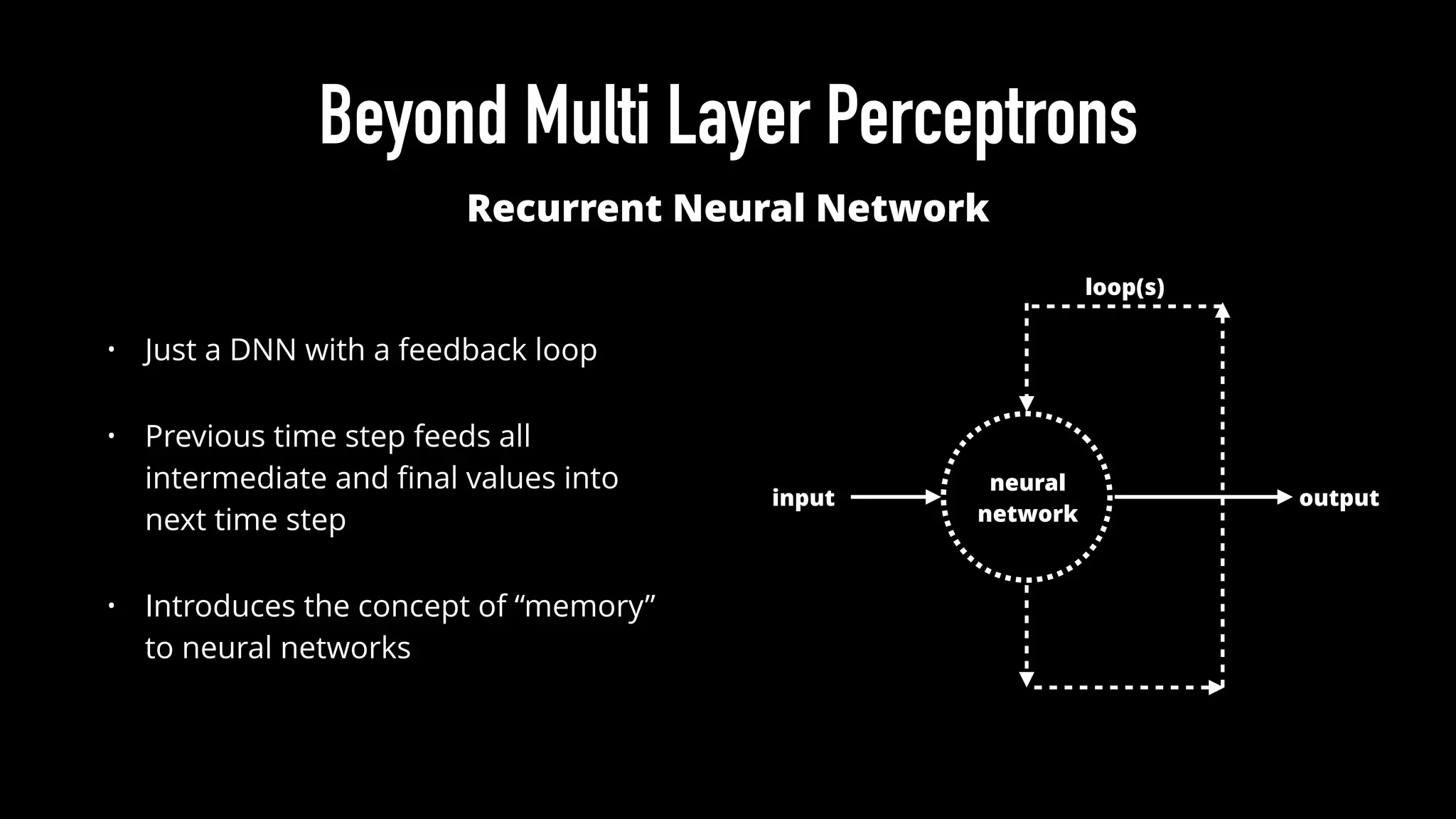 Beyond Multi Layer Perceptrons
Recurrent Neural Network
neural
network
input output
loop(s)
• Just a DNN with a feedback loop
• Previous time step feeds all
intermediate and ﬁnal values into
next time step
• Introduces the concept of “memory”
to neural networks
 