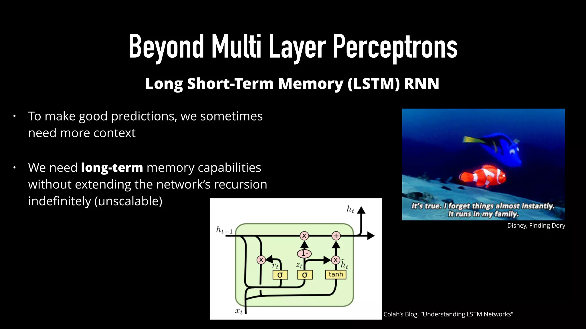 Beyond Multi Layer Perceptrons
Disney, Finding Dory
Long Short-Term Memory (LSTM) RNN
• To make good predictions, we sometimes
need more context
• We need long-term memory capabilities
without extending the network’s recursion
indeﬁnitely (unscalable)
Colah’s Blog, “Understanding LSTM Networks"
 