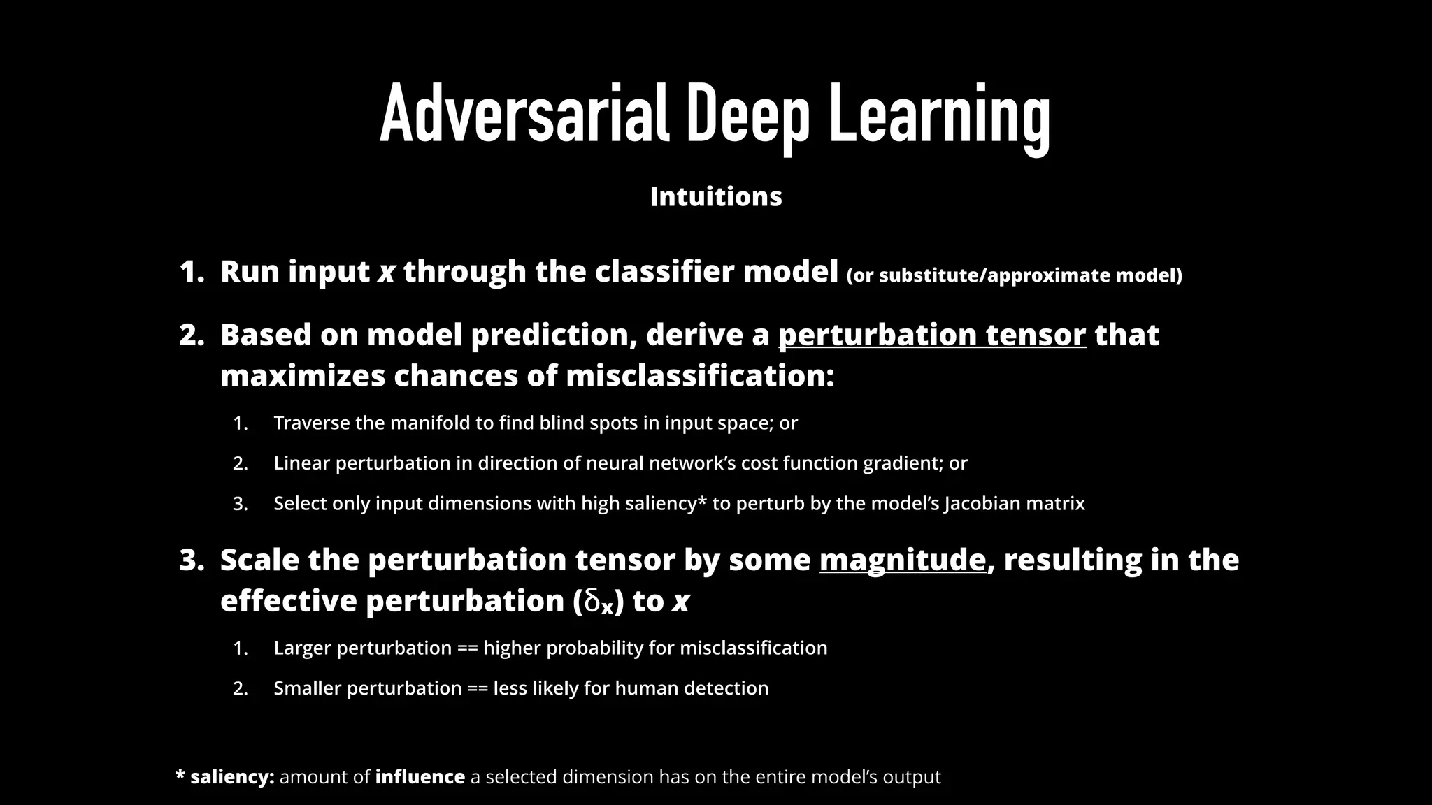 Adversarial Deep Learning
Intuitions
1. Run input x through the classiﬁer model (or substitute/approximate model)
2. Based on model prediction, derive a perturbation tensor that
maximizes chances of misclassiﬁcation:
1. Traverse the manifold to ﬁnd blind spots in input space; or
2. Linear perturbation in direction of neural network’s cost function gradient; or
3. Select only input dimensions with high saliency* to perturb by the model’s Jacobian matrix
3. Scale the perturbation tensor by some magnitude, resulting in the
eﬀective perturbation (δx) to x
1. Larger perturbation == higher probability for misclassiﬁcation
2. Smaller perturbation == less likely for human detection
* saliency: amount of inﬂuence a selected dimension has on the entire model’s output
 
