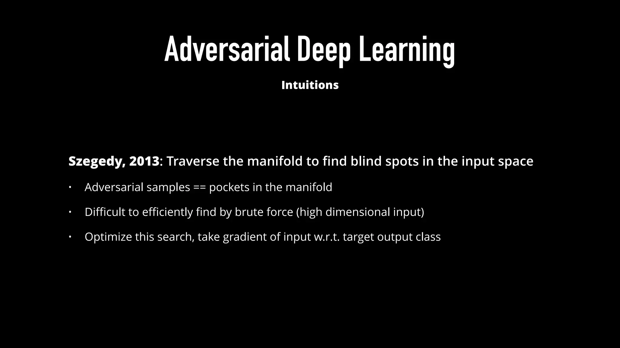 Adversarial Deep Learning
Intuitions
Szegedy, 2013: Traverse the manifold to ﬁnd blind spots in the input space
• Adversarial samples == pockets in the manifold
• Diﬃcult to eﬃciently ﬁnd by brute force (high dimensional input)
• Optimize this search, take gradient of input w.r.t. target output class
 