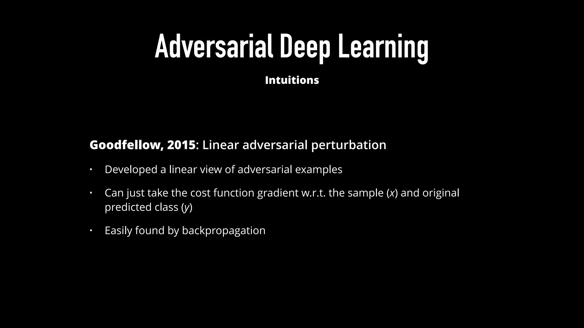 Adversarial Deep Learning
Intuitions
Goodfellow, 2015: Linear adversarial perturbation
• Developed a linear view of adversarial examples
• Can just take the cost function gradient w.r.t. the sample (x) and original
predicted class (y)
• Easily found by backpropagation
 