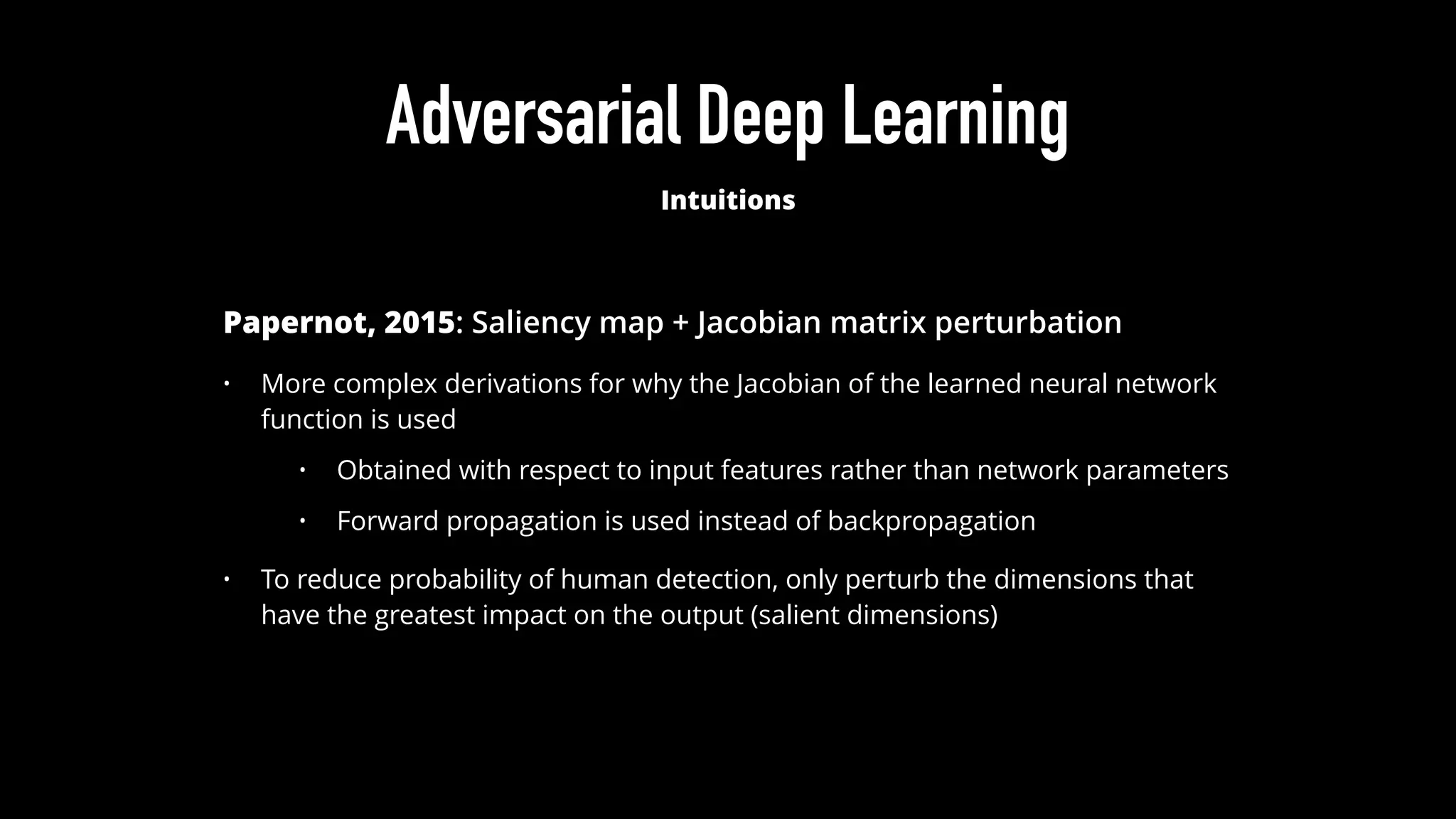 Adversarial Deep Learning
Intuitions
Papernot, 2015: Saliency map + Jacobian matrix perturbation
• More complex derivations for why the Jacobian of the learned neural network
function is used
• Obtained with respect to input features rather than network parameters
• Forward propagation is used instead of backpropagation
• To reduce probability of human detection, only perturb the dimensions that
have the greatest impact on the output (salient dimensions)
 