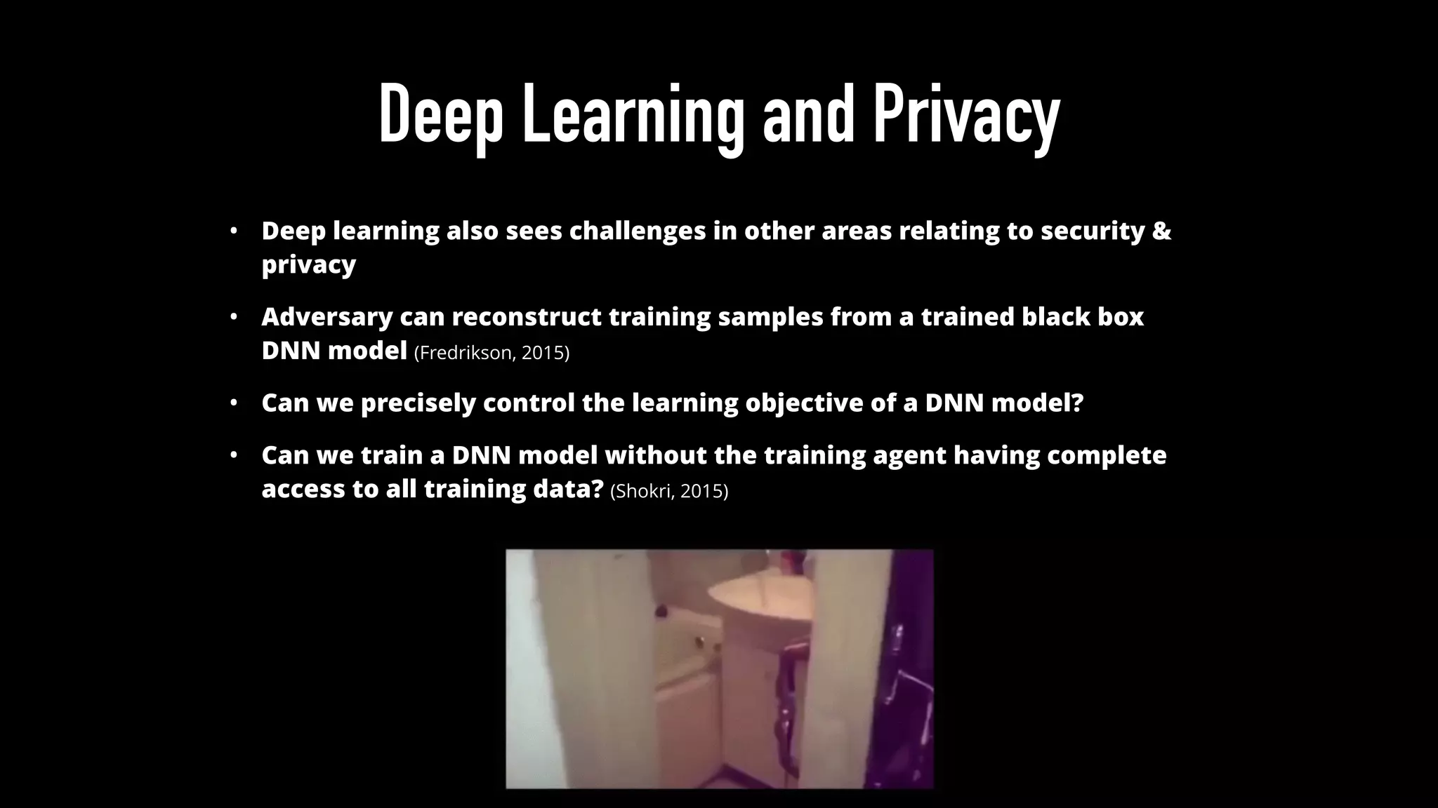 Deep Learning and Privacy
• Deep learning also sees challenges in other areas relating to security &
privacy
• Adversary can reconstruct training samples from a trained black box
DNN model (Fredrikson, 2015)
• Can we precisely control the learning objective of a DNN model?
• Can we train a DNN model without the training agent having complete
access to all training data? (Shokri, 2015)
 