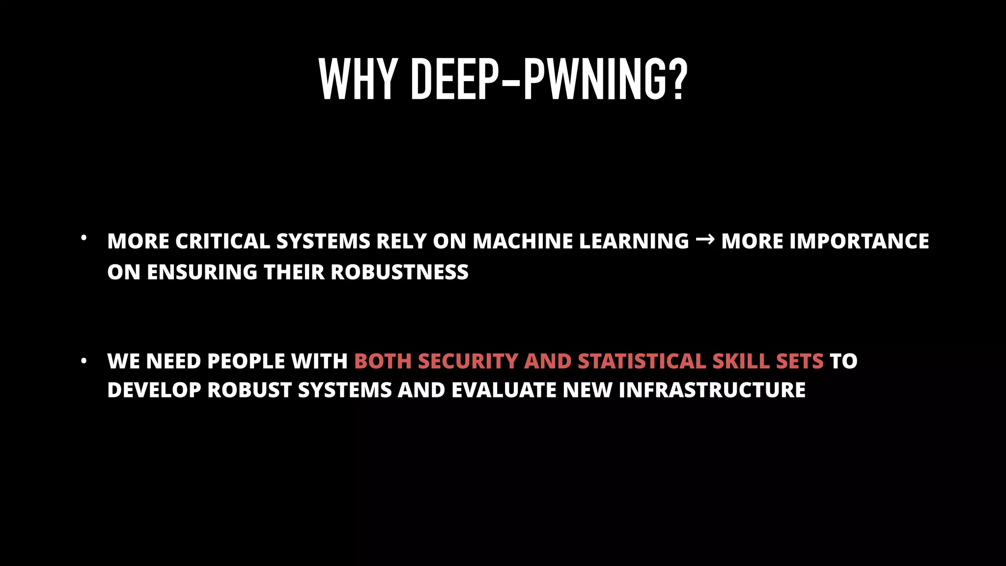 WHY DEEP-PWNING?
• MORE CRITICAL SYSTEMS RELY ON MACHINE LEARNING → MORE IMPORTANCE
ON ENSURING THEIR ROBUSTNESS
• WE NEED PEOPLE WITH BOTH SECURITY AND STATISTICAL SKILL SETS TO
DEVELOP ROBUST SYSTEMS AND EVALUATE NEW INFRASTRUCTURE
 