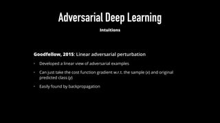 Adversarial Deep Learning
Intuitions
Goodfellow, 2015: Linear adversarial perturbation
• Developed a linear view of adversarial examples
• Can just take the cost function gradient w.r.t. the sample (x) and original
predicted class (y)
• Easily found by backpropagation
 