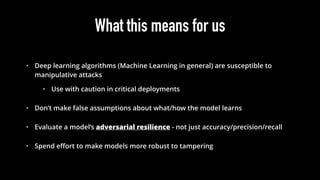 What this means for us
• Deep learning algorithms (Machine Learning in general) are susceptible to
manipulative attacks
• Use with caution in critical deployments
• Don’t make false assumptions about what/how the model learns
• Evaluate a model’s adversarial resilience - not just accuracy/precision/recall
• Spend eﬀort to make models more robust to tampering
 