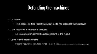 Defending the machines
• Distillation
• Train model 2x, feed ﬁrst DNN output logits into second DNN input layer
• Train model with adversarial samples
• i.e. ironing out imperfect knowledge learnt in the model
• Other miscellaneous tweaks
• Special regularization/loss-function methods (simulating adversarial content during training)
 