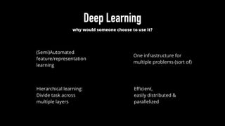 Deep Learning
why would someone choose to use it?
(Semi)Automated
feature/representation
learning
One infrastructure for
multiple problems (sort of)
Hierarchical learning:
Divide task across
multiple layers
Eﬃcient,
easily distributed &
parallelized
 
