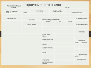 Mayfair Lake Resort
Raipur
EQUIPMENT HISTORY CARD
NO:-01
NAME OF MACHINE/
SUPPLR. ID NO.
M/C MODEL M/C S.L.NO.
COST OF MACHINE
SPECIFICATION
CAPACITY POWER REQUIREMENTS:-
DATE OF PURCHASE
MOTOR KW VOLTS
PO NO. & DATE DATE COMISSIONED
LOCATION
FLOOR SPACE
SQ.M.
COMPRASSED AIR
SHIFTINGS
DATE LOCATION
WATER
LUB OIL/ GREASE
STEAM
HYDRALICS
M/C CAPACITY
AFTER
COMISSIONING
LIST OF CRITICAL
SPARES
 